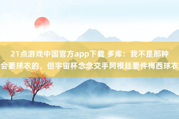 21点游戏中国官方app下载 多库：我不是那种会要球衣的，但宇宙杯念念交手阿根廷要件梅西球衣
