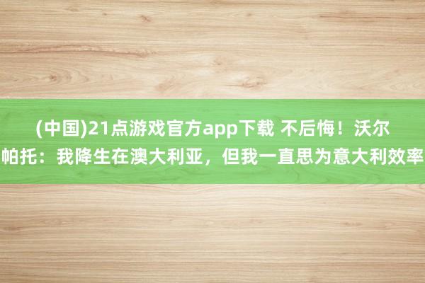 (中国)21点游戏官方app下载 不后悔!沃尔帕托:我降生在澳大利亚,但我一直思为意大利效率