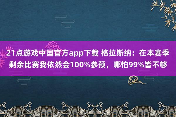 21点游戏中国官方app下载 格拉斯纳：在本赛季剩余比赛我依然会100%参预，哪怕99%皆不够