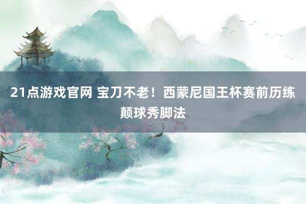 21点游戏官网 宝刀不老！西蒙尼国王杯赛前历练颠球秀脚法