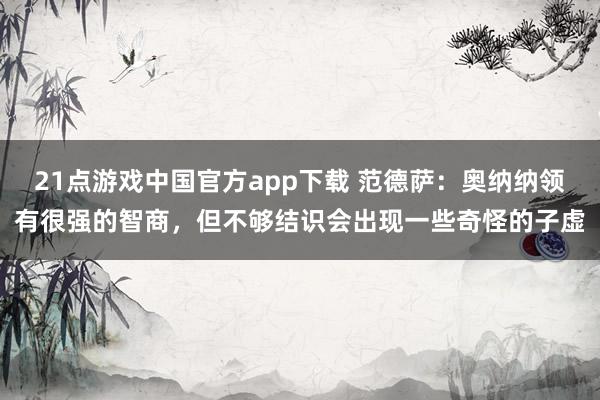 21点游戏中国官方app下载 范德萨：奥纳纳领有很强的智商，但不够结识会出现一些奇怪的子虚