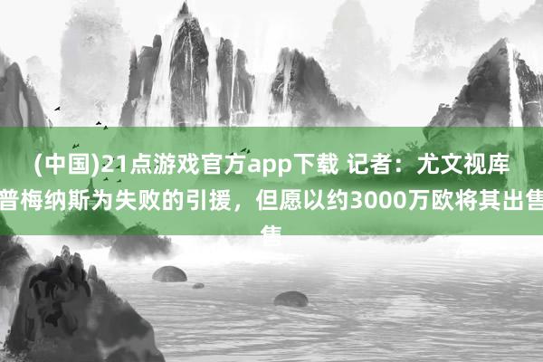 (中国)21点游戏官方app下载 记者：尤文视库普梅纳斯为失败的引援，但愿以约3000万欧将其出售