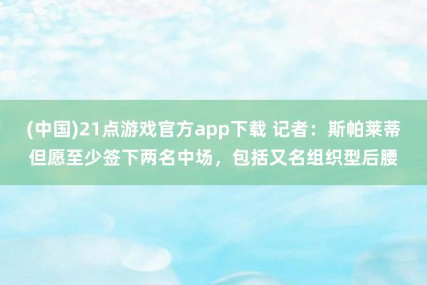 (中国)21点游戏官方app下载 记者：斯帕莱蒂但愿至少签下两名中场，包括又名组织型后腰