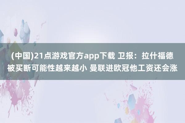 (中国)21点游戏官方app下载 卫报：拉什福德被买断可能性越来越小 曼联进欧冠他工资还会涨