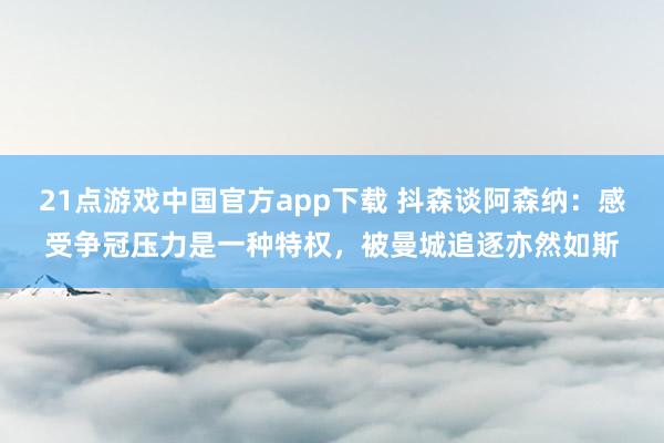 21点游戏中国官方app下载 抖森谈阿森纳：感受争冠压力是一种特权，被曼城追逐亦然如斯