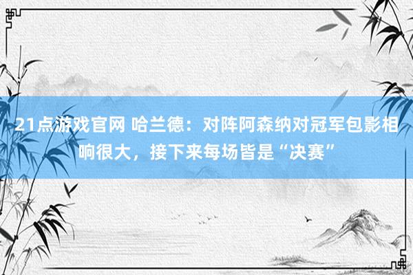 21点游戏官网 哈兰德:对阵阿森纳对冠军包影相响很大,接下来每场皆是“决赛”