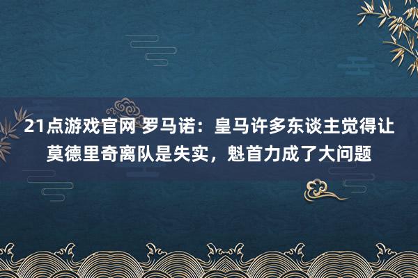 21点游戏官网 罗马诺:皇马许多东谈主觉得让莫德里奇离队是失实,魁首力成了大问题