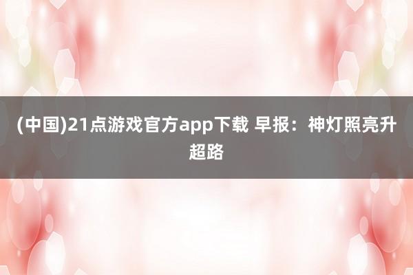(中国)21点游戏官方app下载 早报：神灯照亮升超路
