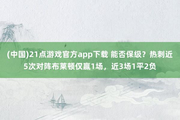 (中国)21点游戏官方app下载 能否保级？热刺近5次对阵布莱顿仅赢1场，近3场1平2负