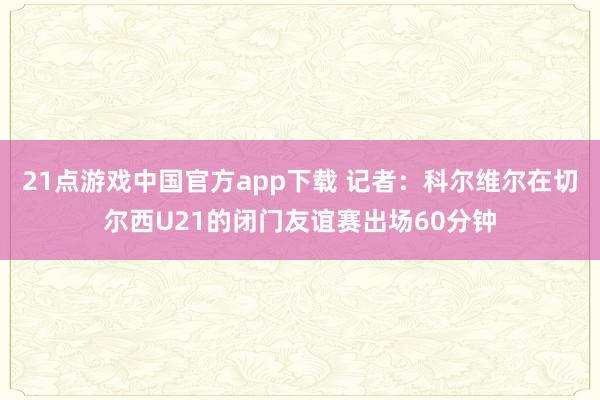 21点游戏中国官方app下载 记者：科尔维尔在切尔西U21的闭门友谊赛出场60分钟