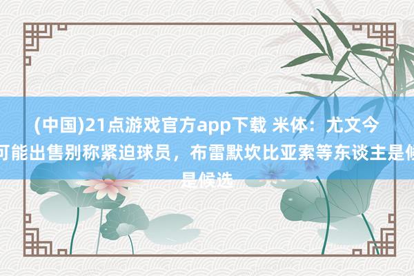 (中国)21点游戏官方app下载 米体：尤文今夏可能出售别称紧迫球员，布雷默坎比亚索等东谈主是候选
