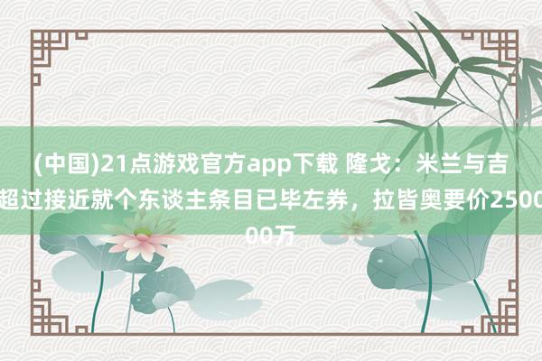 (中国)21点游戏官方app下载 隆戈：米兰与吉拉超过接近就个东谈主条目已毕左券，拉皆奥要价2500万