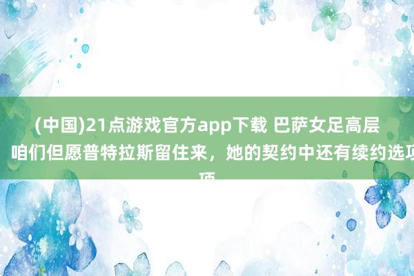 (中国)21点游戏官方app下载 巴萨女足高层：咱们但愿普特拉斯留住来，她的契约中还有续约选项