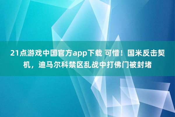 21点游戏中国官方app下载 可惜！国米反击契机，迪马尔科禁区乱战中打佛门被封堵