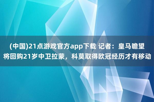 (中国)21点游戏官方app下载 记者：皇马瞻望将回购21岁中卫拉蒙，科莫取得欧冠经历才有移动