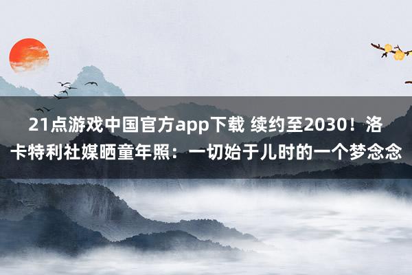 21点游戏中国官方app下载 续约至2030！洛卡特利社媒晒童年照：一切始于儿时的一个梦念念