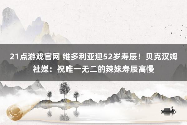 21点游戏官网 维多利亚迎52岁寿辰！贝克汉姆社媒：祝唯一无二的辣妹寿辰高慢