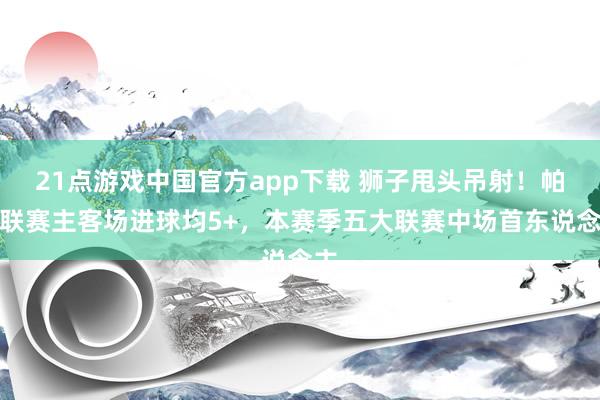 21点游戏中国官方app下载 狮子甩头吊射！帕斯联赛主客场进球均5+，本赛季五大联赛中场首东说念主