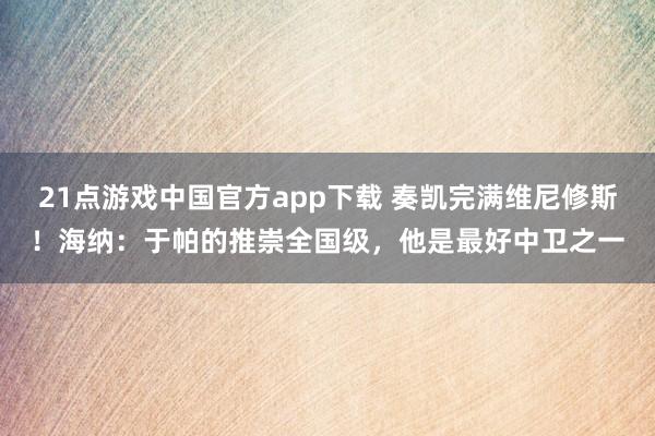 21点游戏中国官方app下载 奏凯完满维尼修斯！海纳：于帕的推崇全国级，他是最好中卫之一