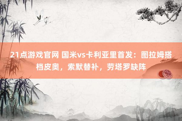 21点游戏官网 国米vs卡利亚里首发：图拉姆搭档皮奥，索默替补，劳塔罗缺阵