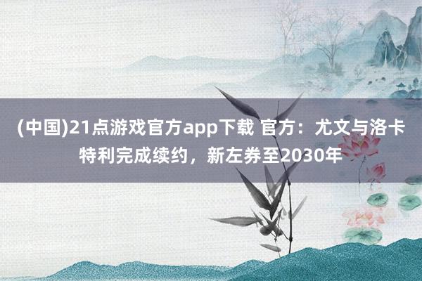 (中国)21点游戏官方app下载 官方：尤文与洛卡特利完成续约，新左券至2030年
