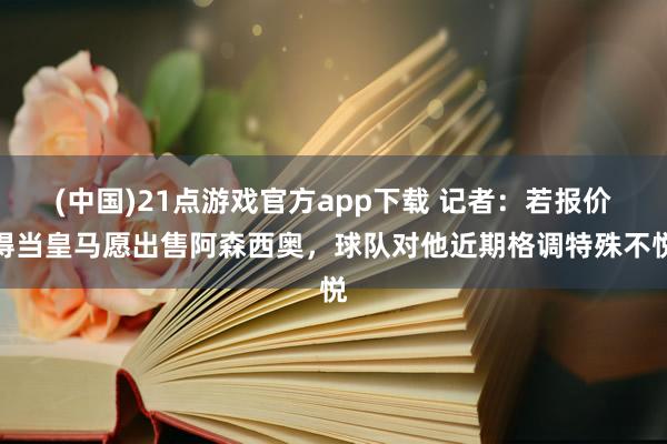(中国)21点游戏官方app下载 记者：若报价得当皇马愿出售阿森西奥，球队对他近期格调特殊不悦