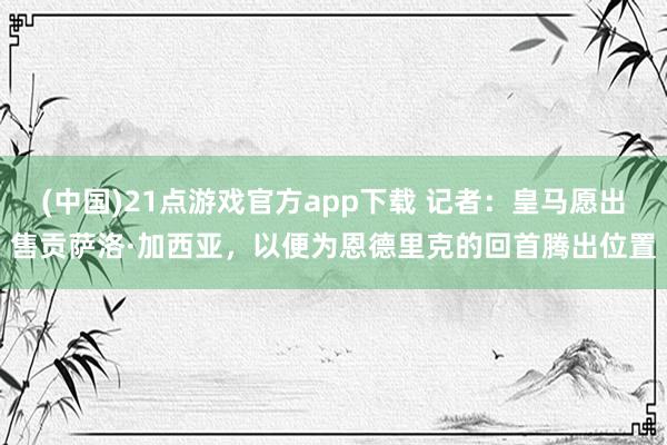 (中国)21点游戏官方app下载 记者:皇马愿出售贡萨洛·加西亚,以便为恩德里克的回首腾出位置
