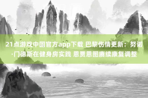 21点游戏中国官方app下载 巴黎伤情更新：努诺·门德斯在健身房实践 恩贾恩图赓续康复调整