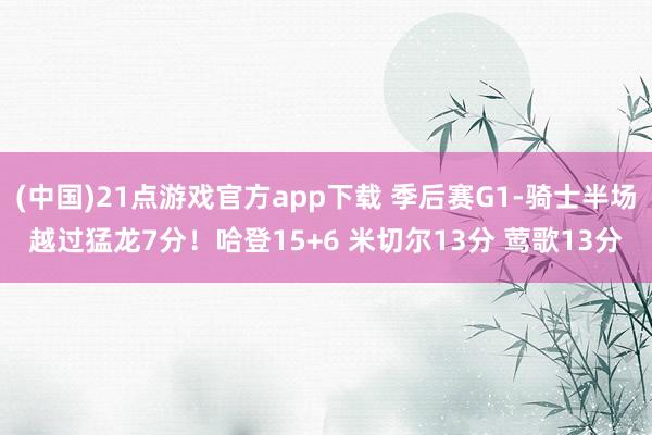 (中国)21点游戏官方app下载 季后赛G1-骑士半场越过猛龙7分！哈登15+6 米切尔13分 莺歌13分