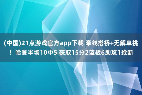 (中国)21点游戏官方app下载 牵线搭桥+无解单挑！哈登半场10中5 获取15分2篮板6助攻1抢断