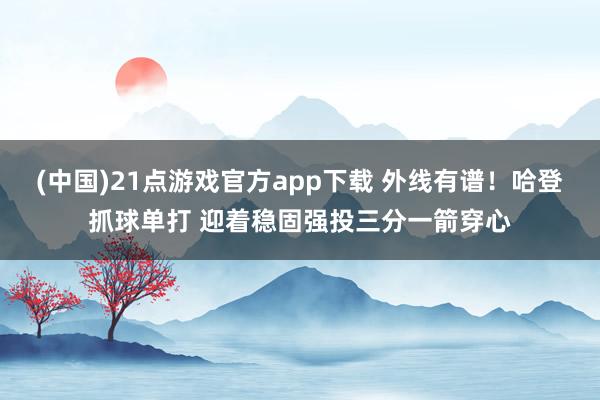 (中国)21点游戏官方app下载 外线有谱！哈登抓球单打 迎着稳固强投三分一箭穿心
