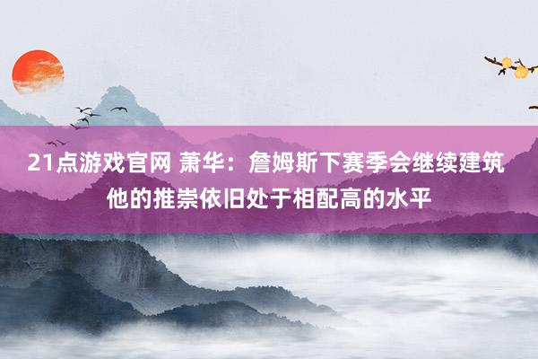 21点游戏官网 萧华：詹姆斯下赛季会继续建筑 他的推崇依旧处于相配高的水平