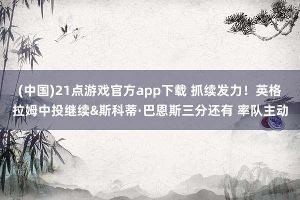 (中国)21点游戏官方app下载 抓续发力！英格拉姆中投继续&斯科蒂·巴恩斯三分还有 率队主动