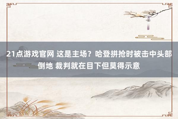 21点游戏官网 这是主场？哈登拼抢时被击中头部倒地 裁判就在目下但莫得示意
