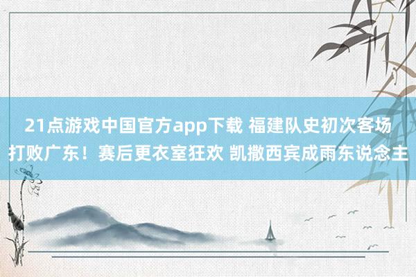 21点游戏中国官方app下载 福建队史初次客场打败广东！赛后更衣室狂欢 凯撒西宾成雨东说念主