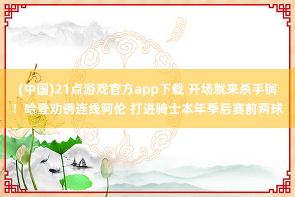 (中国)21点游戏官方app下载 开场就来杀手锏！哈登劝诱连线阿伦 打进骑士本年季后赛前两球