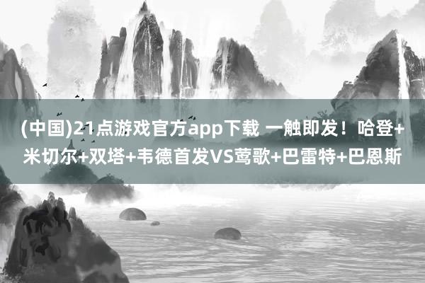 (中国)21点游戏官方app下载 一触即发！哈登+米切尔+双塔+韦德首发VS莺歌+巴雷特+巴恩斯