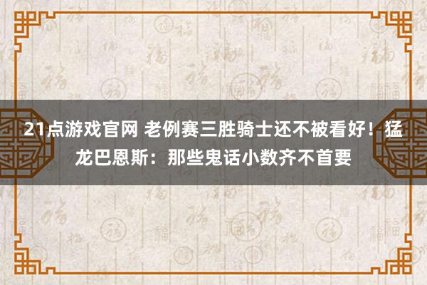 21点游戏官网 老例赛三胜骑士还不被看好！猛龙巴恩斯：那些鬼话小数齐不首要