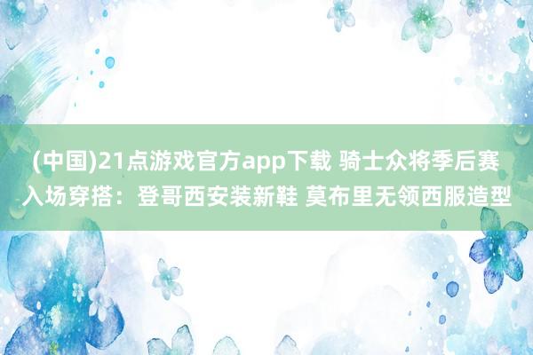 (中国)21点游戏官方app下载 骑士众将季后赛入场穿搭：登哥西安装新鞋 莫布里无领西服造型