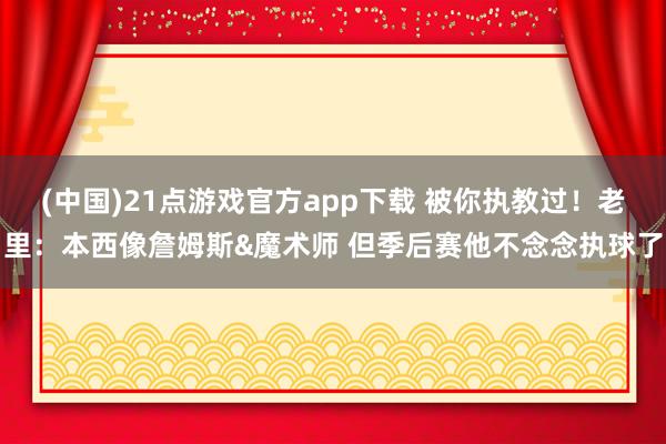 (中国)21点游戏官方app下载 被你执教过！老里：本西像詹姆斯&魔术师 但季后赛他不念念执球了