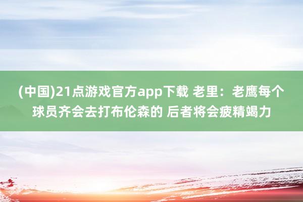 (中国)21点游戏官方app下载 老里：老鹰每个球员齐会去打布伦森的 后者将会疲精竭力