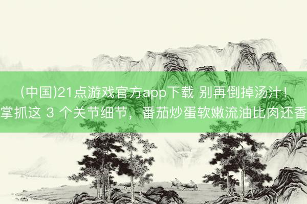 (中国)21点游戏官方app下载 别再倒掉汤汁！掌抓这 3 个关节细节，番茄炒蛋软嫩流油比肉还香