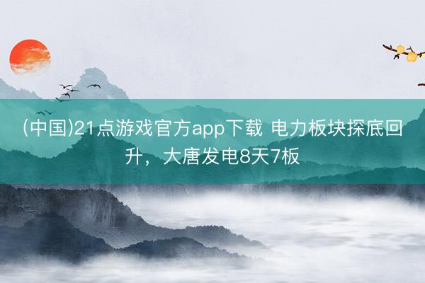 (中国)21点游戏官方app下载 电力板块探底回升，大唐发电8天7板