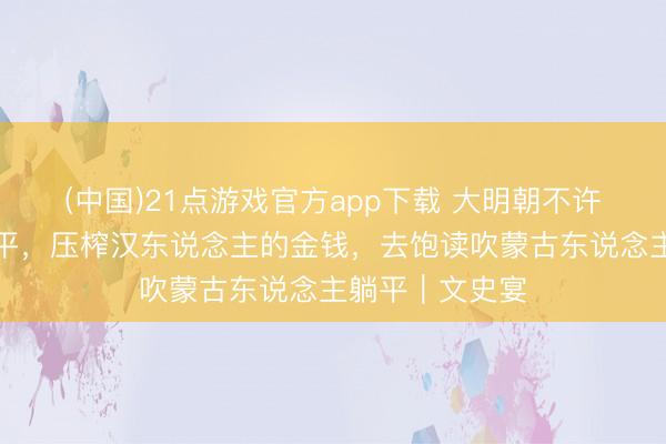 (中国)21点游戏官方app下载 大明朝不许汉东说念主躺平，压榨汉东说念主的金钱，去饱读吹蒙古东说念主躺平｜文史宴