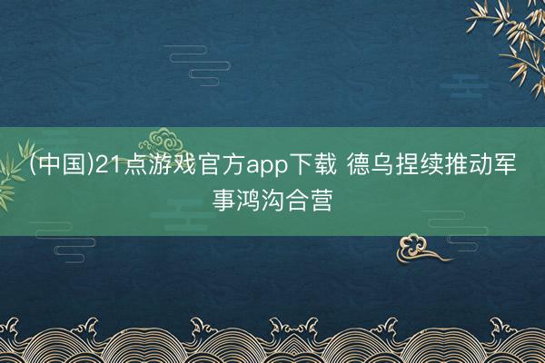 (中国)21点游戏官方app下载 德乌捏续推动军事鸿沟合营