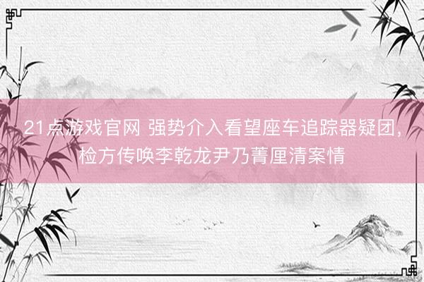21点游戏官网 强势介入看望座车追踪器疑团，检方传唤李乾龙尹乃菁厘清案情
