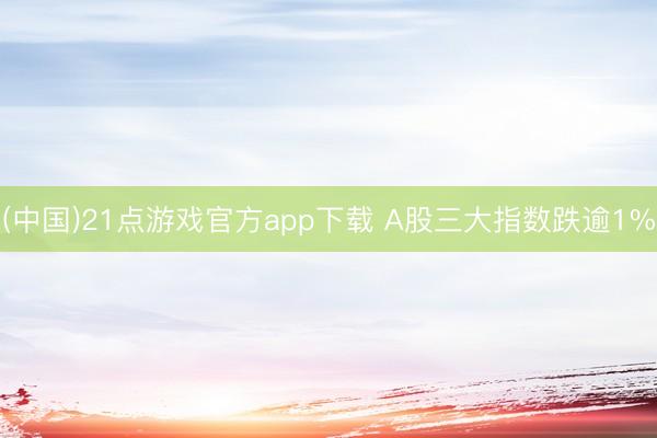 (中国)21点游戏官方app下载 A股三大指数跌逾1%