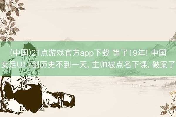 (中国)21点游戏官方app下载 等了19年! 中国女足U17创历史不到一天, 主帅被点名下课, 破案了