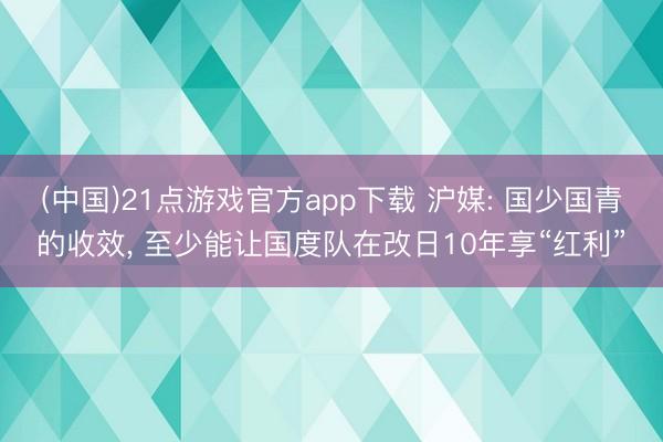 (中国)21点游戏官方app下载 沪媒: 国少国青的收效, 至少能让国度队在改日10年享“红利”