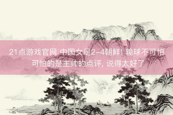 21点游戏官网 中国女足2-4朝鲜! 输球不可怕 可怕的是主帅的点评, 说得太好了